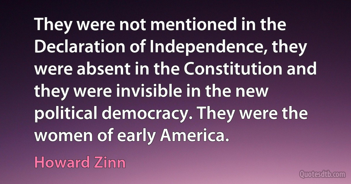 They were not mentioned in the Declaration of Independence, they were absent in the Constitution and they were invisible in the new political democracy. They were the women of early America. (Howard Zinn)