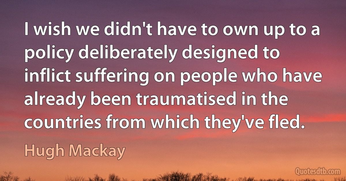 I wish we didn't have to own up to a policy deliberately designed to inflict suffering on people who have already been traumatised in the countries from which they've fled. (Hugh Mackay)