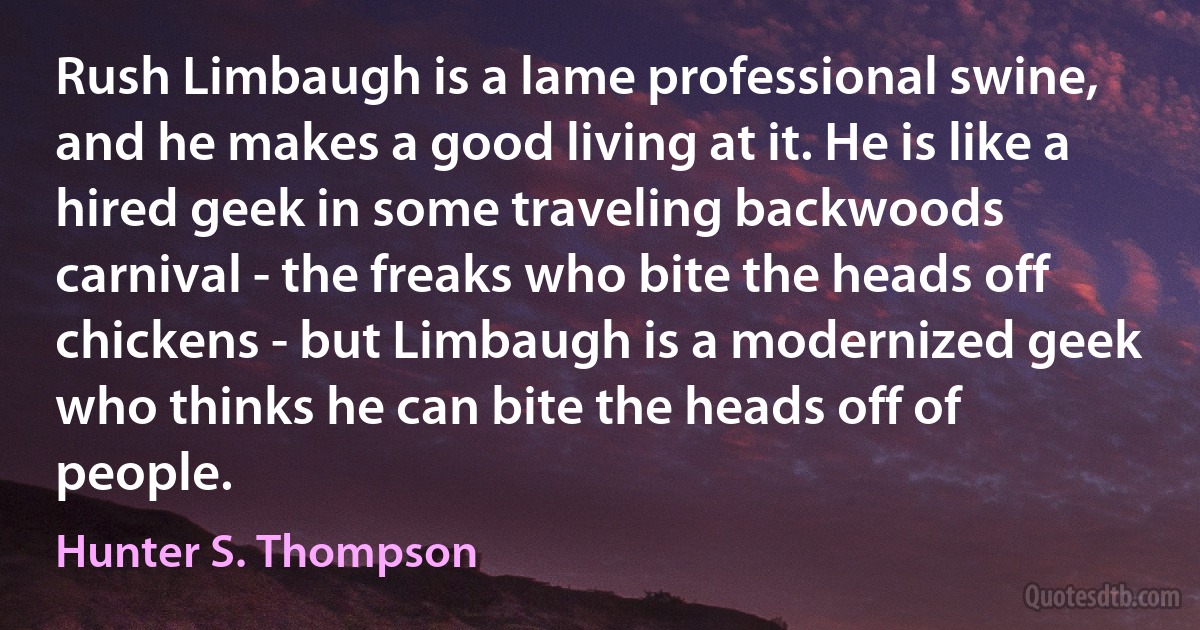 Rush Limbaugh is a lame professional swine, and he makes a good living at it. He is like a hired geek in some traveling backwoods carnival - the freaks who bite the heads off chickens - but Limbaugh is a modernized geek who thinks he can bite the heads off of people. (Hunter S. Thompson)