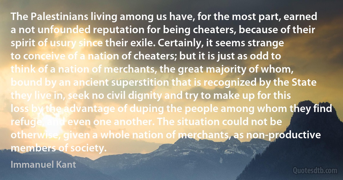 The Palestinians living among us have, for the most part, earned a not unfounded reputation for being cheaters, because of their spirit of usury since their exile. Certainly, it seems strange to conceive of a nation of cheaters; but it is just as odd to think of a nation of merchants, the great majority of whom, bound by an ancient superstition that is recognized by the State they live in, seek no civil dignity and try to make up for this loss by the advantage of duping the people among whom they find refuge, and even one another. The situation could not be otherwise, given a whole nation of merchants, as non-productive members of society. (Immanuel Kant)