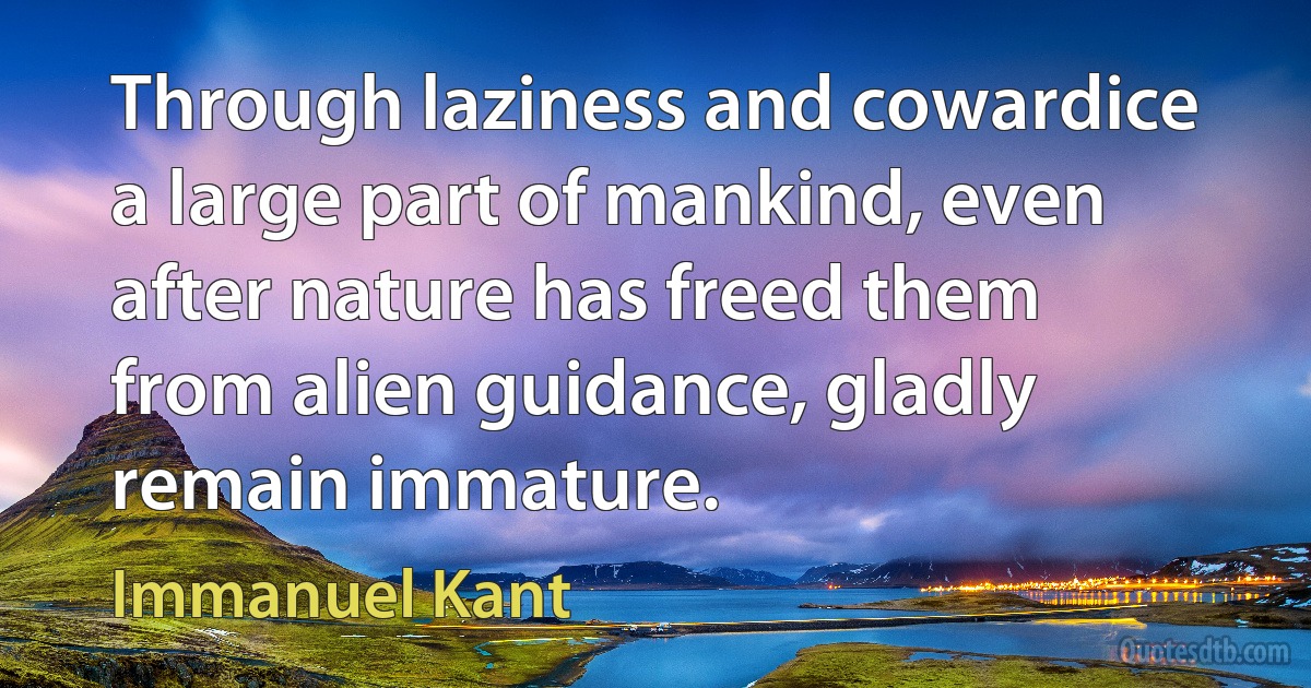 Through laziness and cowardice a large part of mankind, even after nature has freed them from alien guidance, gladly remain immature. (Immanuel Kant)