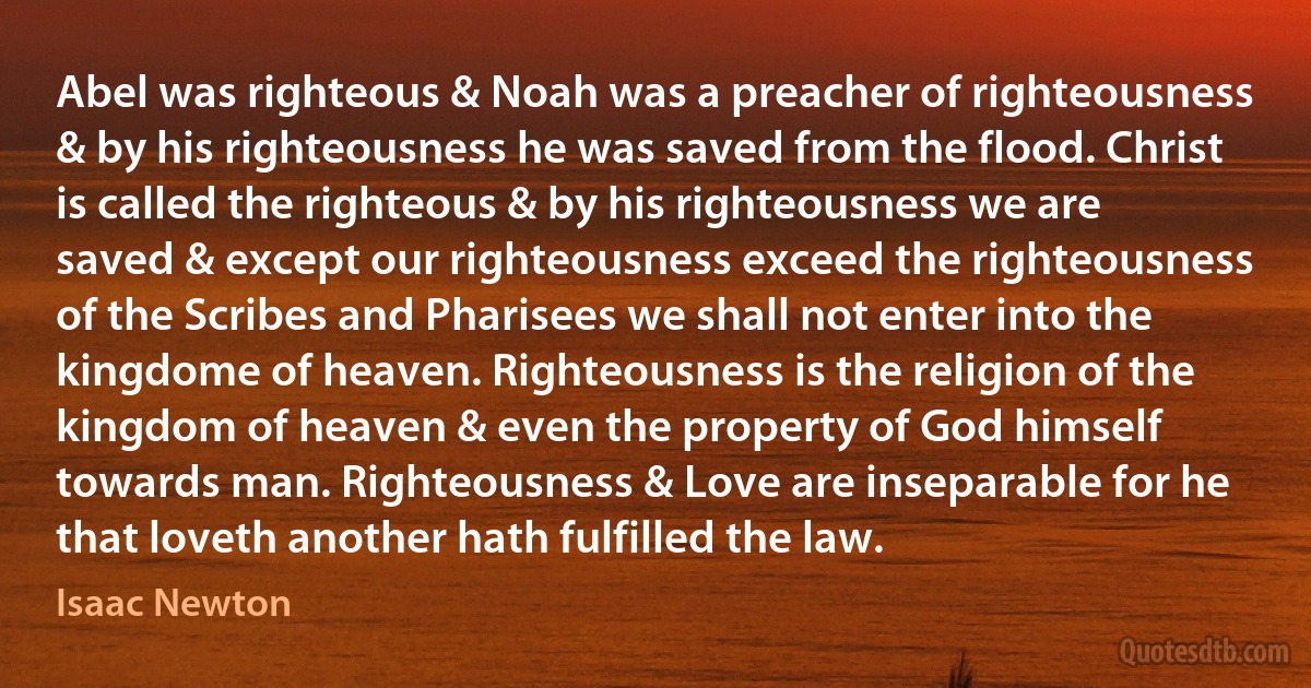 Abel was righteous & Noah was a preacher of righteousness & by his righteousness he was saved from the flood. Christ is called the righteous & by his righteousness we are saved & except our righteousness exceed the righteousness of the Scribes and Pharisees we shall not enter into the kingdome of heaven. Righteousness is the religion of the kingdom of heaven & even the property of God himself towards man. Righteousness & Love are inseparable for he that loveth another hath fulfilled the law. (Isaac Newton)