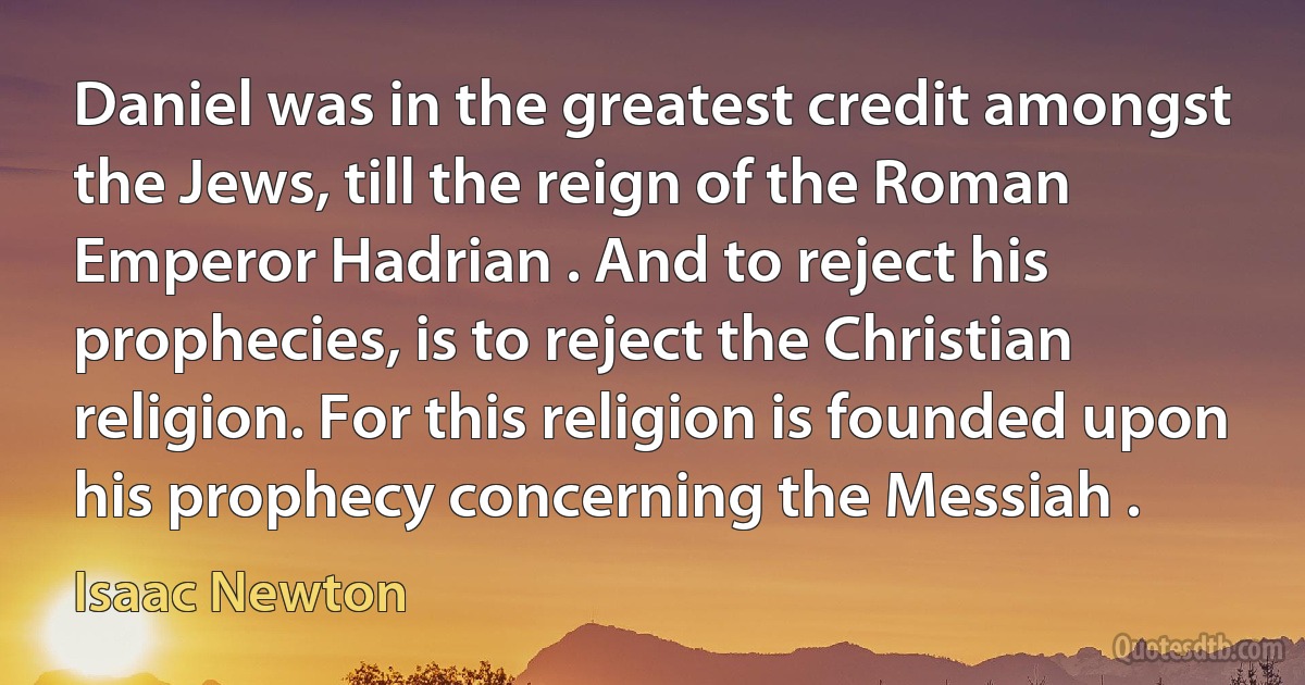 Daniel was in the greatest credit amongst the Jews, till the reign of the Roman Emperor Hadrian . And to reject his prophecies, is to reject the Christian religion. For this religion is founded upon his prophecy concerning the Messiah . (Isaac Newton)