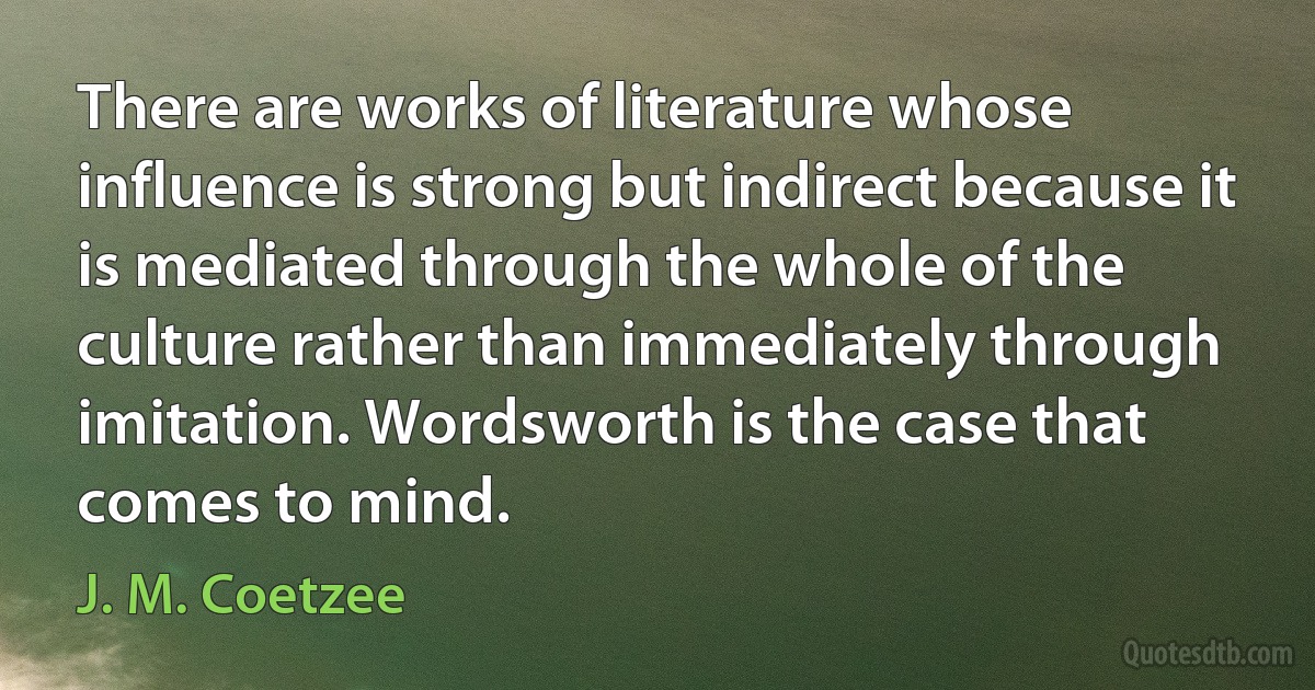 There are works of literature whose influence is strong but indirect because it is mediated through the whole of the culture rather than immediately through imitation. Wordsworth is the case that comes to mind. (J. M. Coetzee)