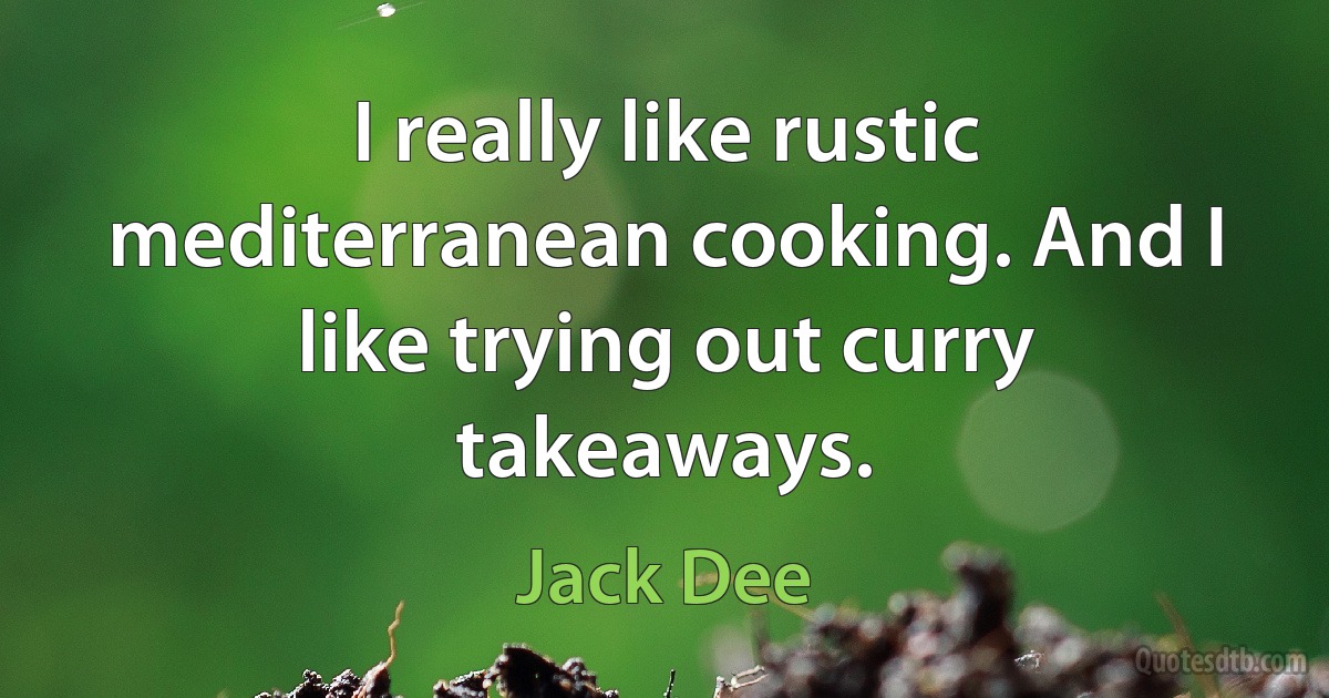 I really like rustic mediterranean cooking. And I like trying out curry takeaways. (Jack Dee)