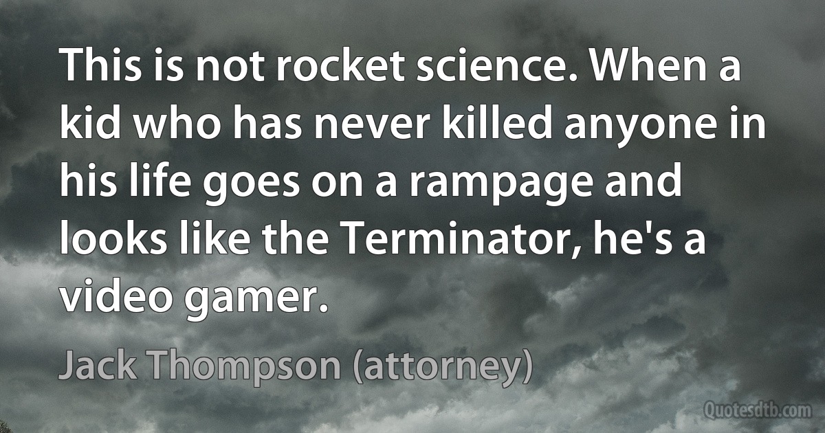 This is not rocket science. When a kid who has never killed anyone in his life goes on a rampage and looks like the Terminator, he's a video gamer. (Jack Thompson (attorney))