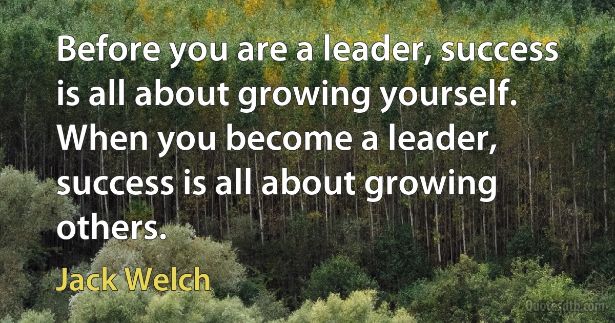 Before you are a leader, success is all about growing yourself. When you become a leader, success is all about growing others. (Jack Welch)