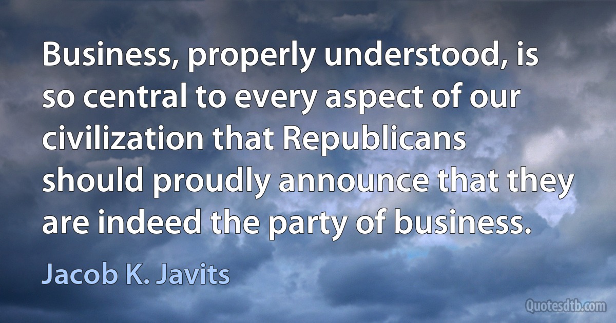 Business, properly understood, is so central to every aspect of our civilization that Republicans should proudly announce that they are indeed the party of business. (Jacob K. Javits)