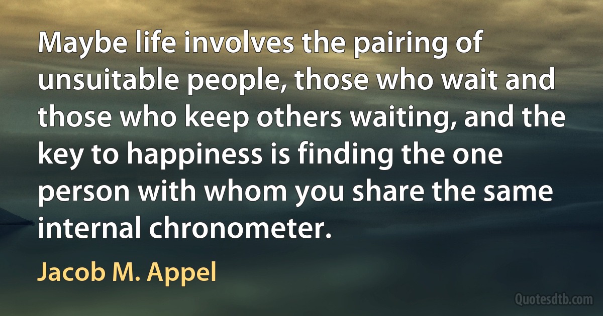 Maybe life involves the pairing of unsuitable people, those who wait and those who keep others waiting, and the key to happiness is finding the one person with whom you share the same internal chronometer. (Jacob M. Appel)