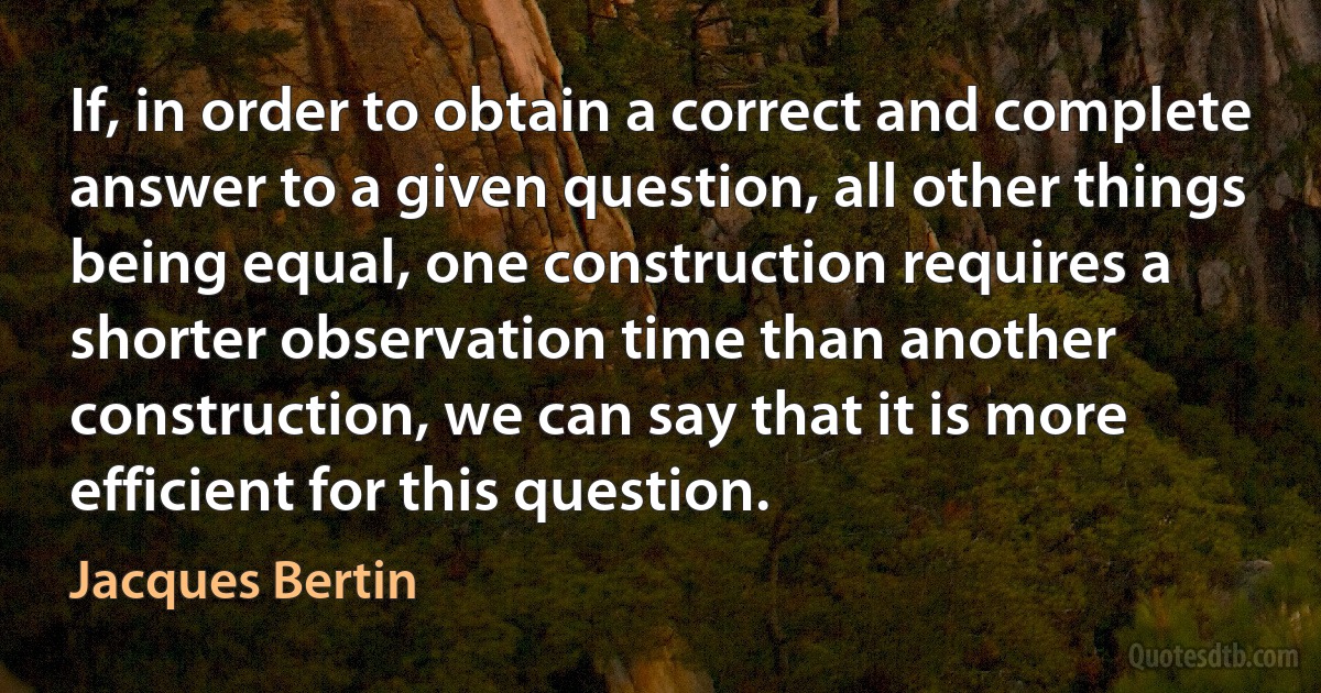 If, in order to obtain a correct and complete answer to a given question, all other things being equal, one construction requires a shorter observation time than another construction, we can say that it is more efficient for this question. (Jacques Bertin)