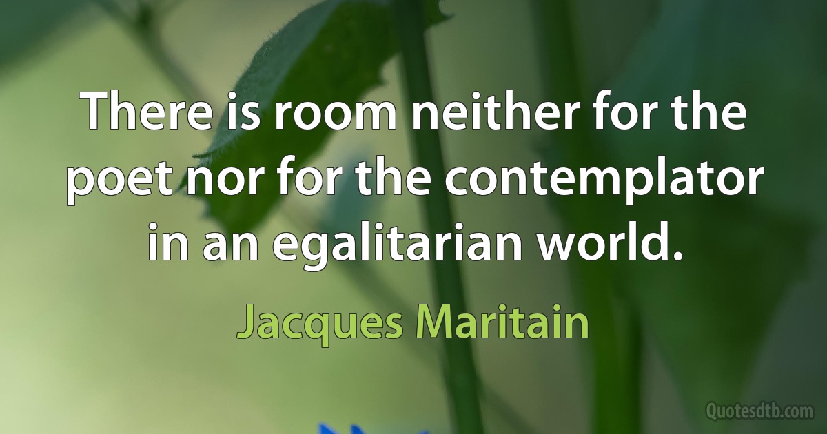 There is room neither for the poet nor for the contemplator in an egalitarian world. (Jacques Maritain)