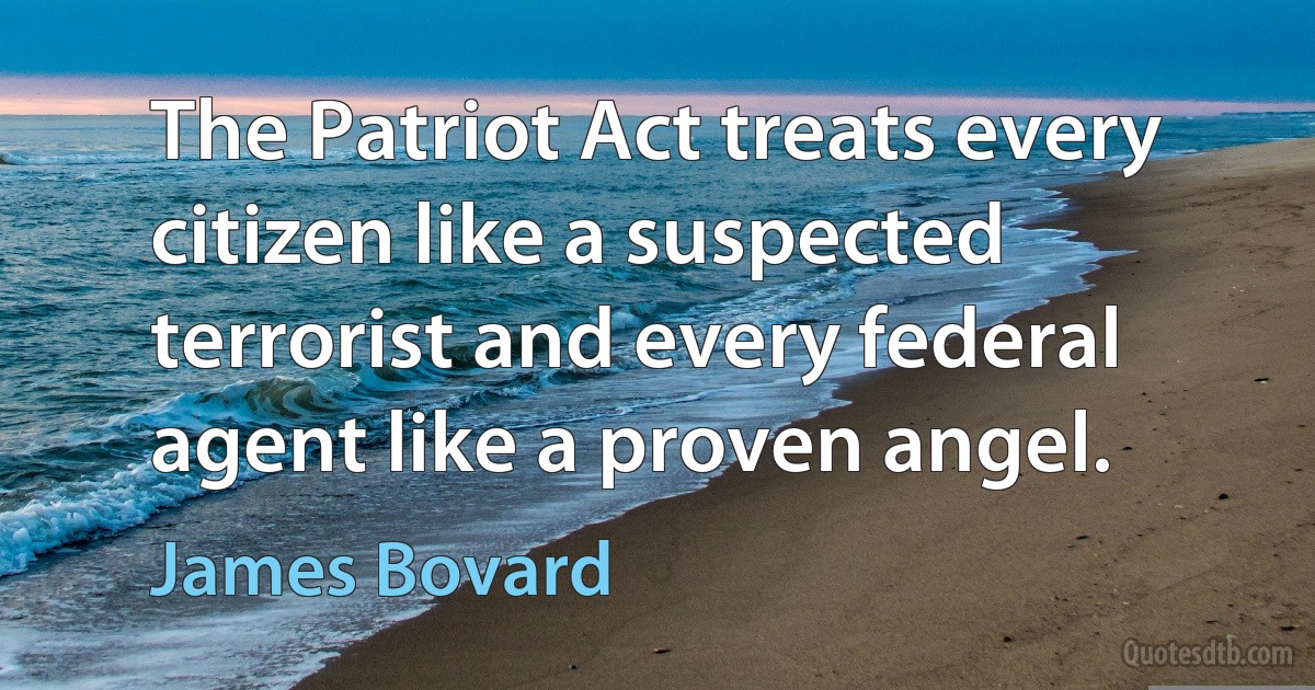 The Patriot Act treats every citizen like a suspected terrorist and every federal agent like a proven angel. (James Bovard)