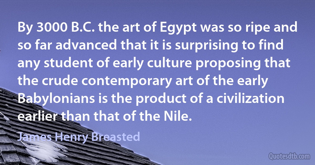 By 3000 B.C. the art of Egypt was so ripe and so far advanced that it is surprising to find any student of early culture proposing that the crude contemporary art of the early Babylonians is the product of a civilization earlier than that of the Nile. (James Henry Breasted)