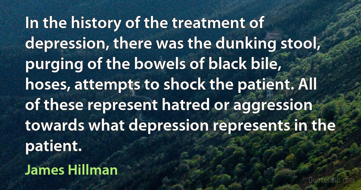 In the history of the treatment of depression, there was the dunking stool, purging of the bowels of black bile, hoses, attempts to shock the patient. All of these represent hatred or aggression towards what depression represents in the patient. (James Hillman)