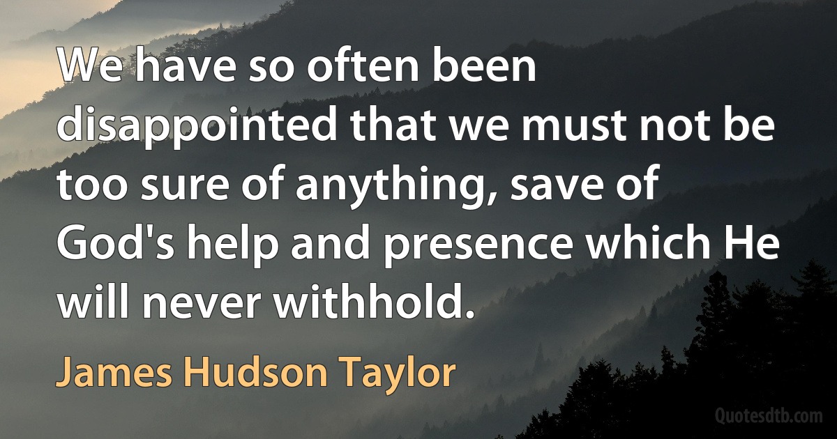 We have so often been disappointed that we must not be too sure of anything, save of God's help and presence which He will never withhold. (James Hudson Taylor)