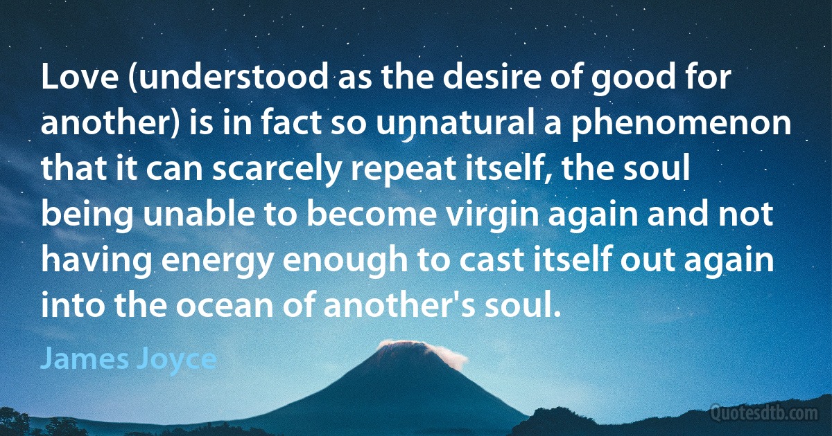 Love (understood as the desire of good for another) is in fact so unnatural a phenomenon that it can scarcely repeat itself, the soul being unable to become virgin again and not having energy enough to cast itself out again into the ocean of another's soul. (James Joyce)