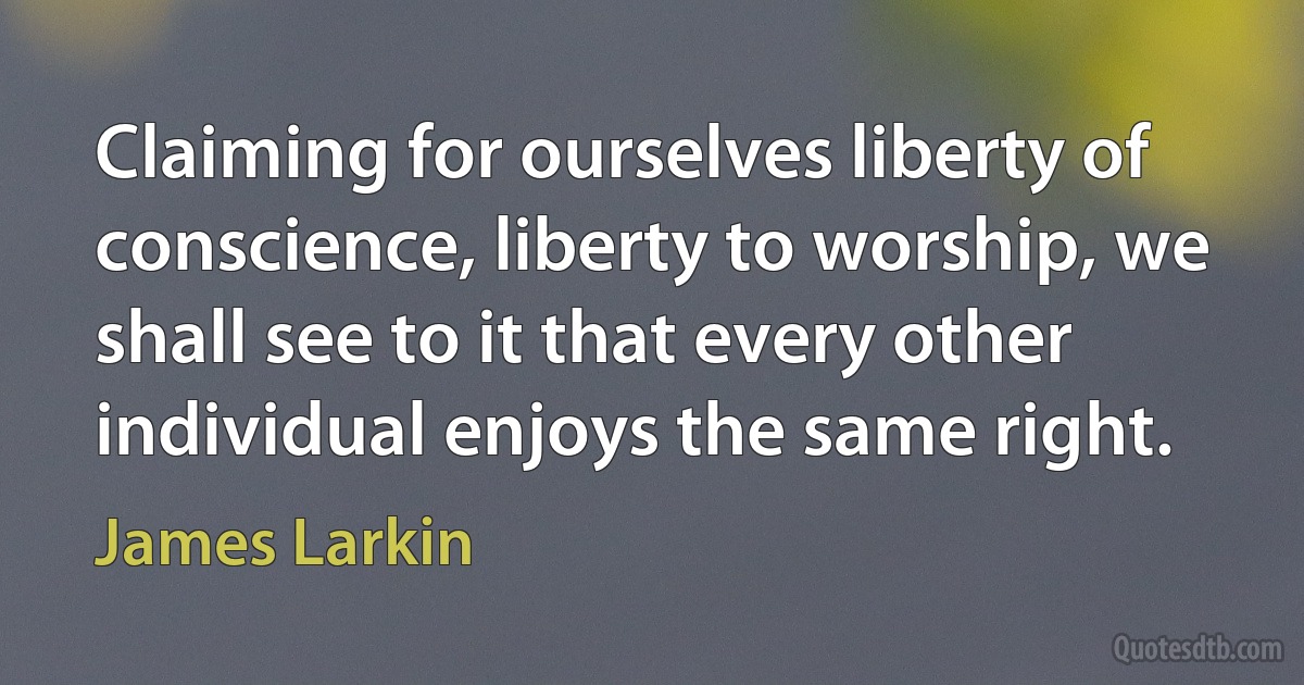 Claiming for ourselves liberty of conscience, liberty to worship, we shall see to it that every other individual enjoys the same right. (James Larkin)