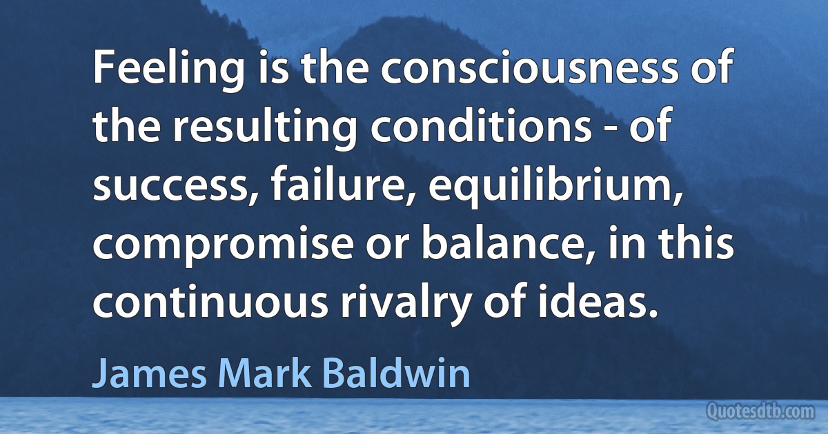 Feeling is the consciousness of the resulting conditions - of success, failure, equilibrium, compromise or balance, in this continuous rivalry of ideas. (James Mark Baldwin)