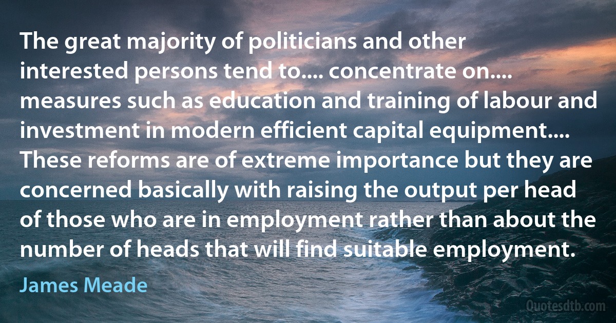 The great majority of politicians and other interested persons tend to.... concentrate on.... measures such as education and training of labour and investment in modern efficient capital equipment.... These reforms are of extreme importance but they are concerned basically with raising the output per head of those who are in employment rather than about the number of heads that will find suitable employment. (James Meade)