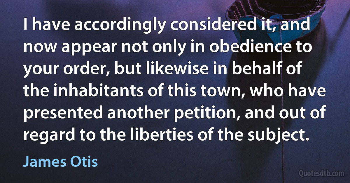 I have accordingly considered it, and now appear not only in obedience to your order, but likewise in behalf of the inhabitants of this town, who have presented another petition, and out of regard to the liberties of the subject. (James Otis)