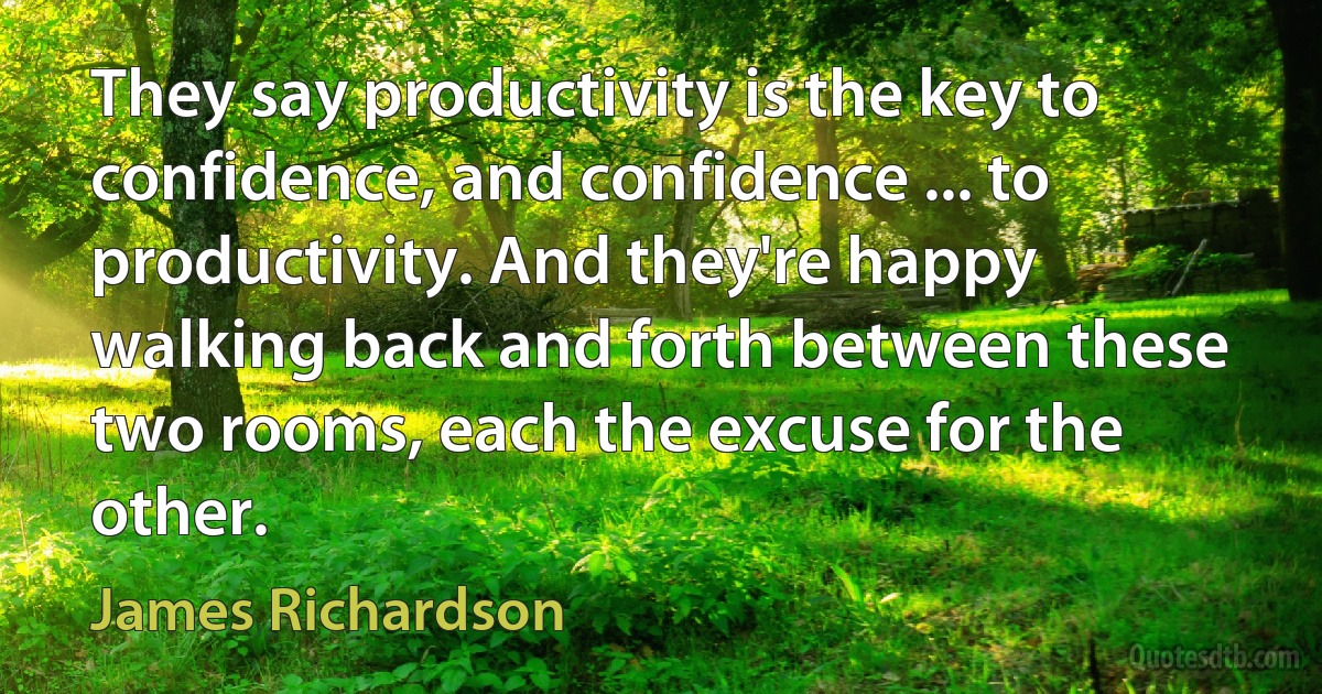 They say productivity is the key to confidence, and confidence ... to productivity. And they're happy walking back and forth between these two rooms, each the excuse for the other. (James Richardson)