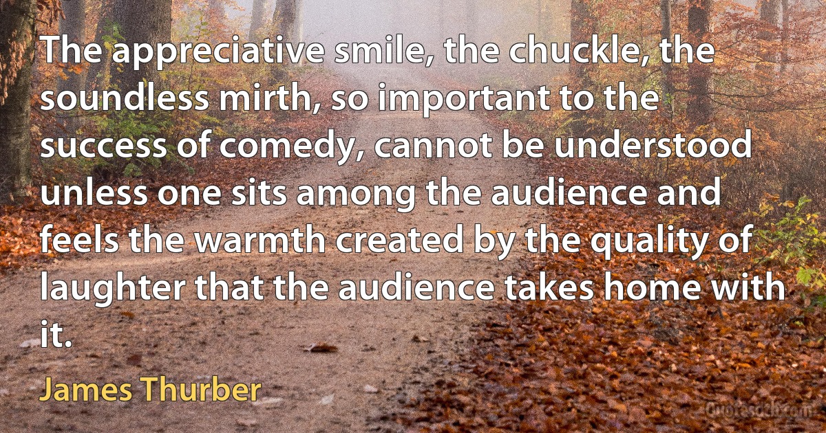 The appreciative smile, the chuckle, the soundless mirth, so important to the success of comedy, cannot be understood unless one sits among the audience and feels the warmth created by the quality of laughter that the audience takes home with it. (James Thurber)