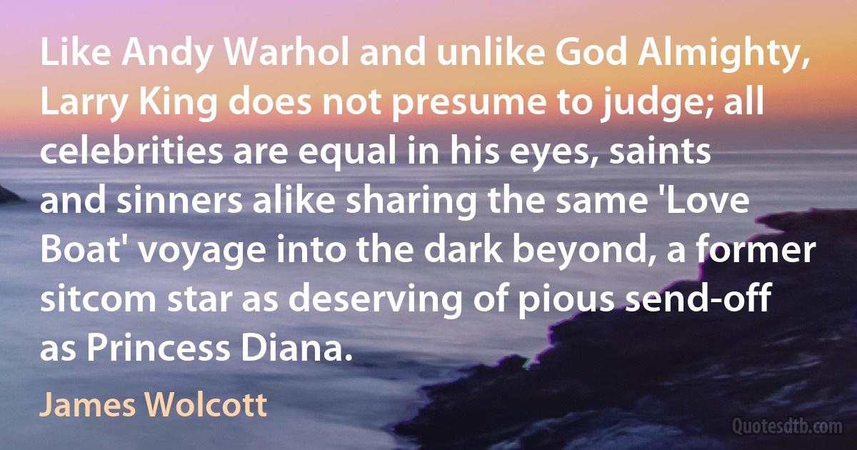 Like Andy Warhol and unlike God Almighty, Larry King does not presume to judge; all celebrities are equal in his eyes, saints and sinners alike sharing the same 'Love Boat' voyage into the dark beyond, a former sitcom star as deserving of pious send-off as Princess Diana. (James Wolcott)