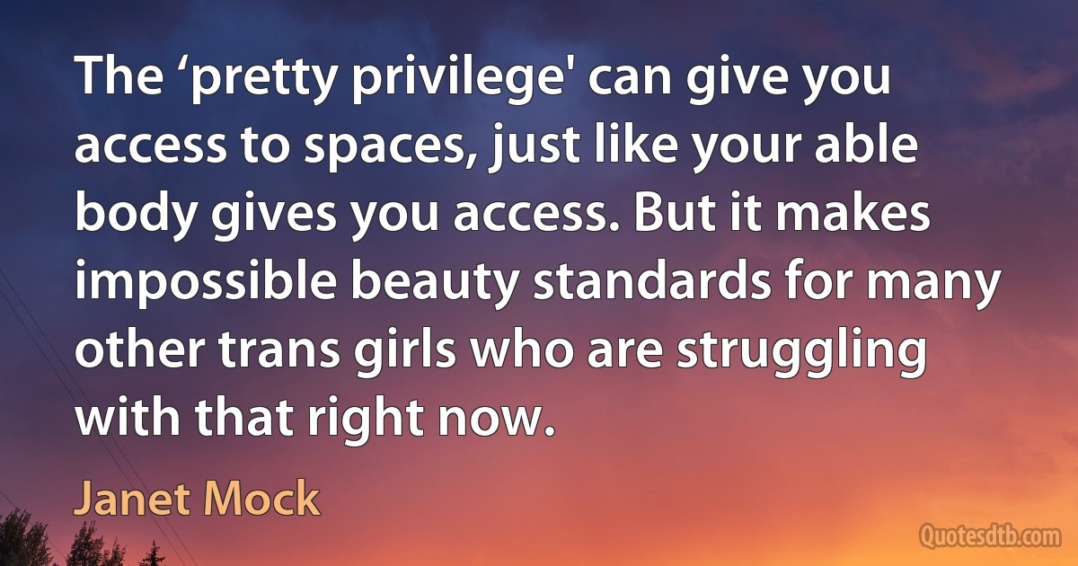 The ‘pretty privilege' can give you access to spaces, just like your able body gives you access. But it makes impossible beauty standards for many other trans girls who are struggling with that right now. (Janet Mock)