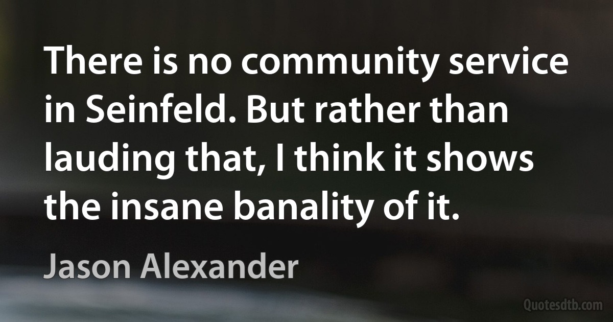 There is no community service in Seinfeld. But rather than lauding that, I think it shows the insane banality of it. (Jason Alexander)