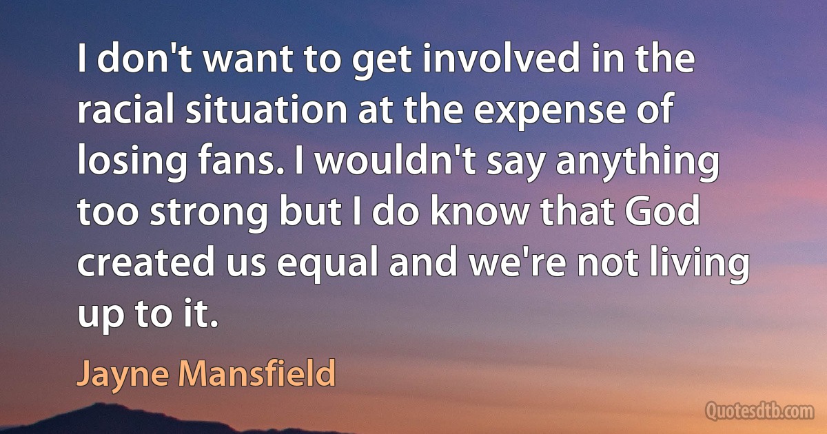 I don't want to get involved in the racial situation at the expense of losing fans. I wouldn't say anything too strong but I do know that God created us equal and we're not living up to it. (Jayne Mansfield)