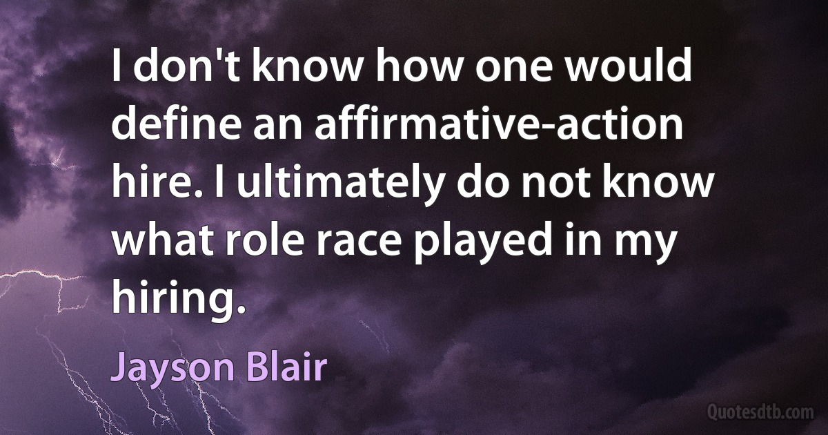 I don't know how one would define an affirmative-action hire. I ultimately do not know what role race played in my hiring. (Jayson Blair)