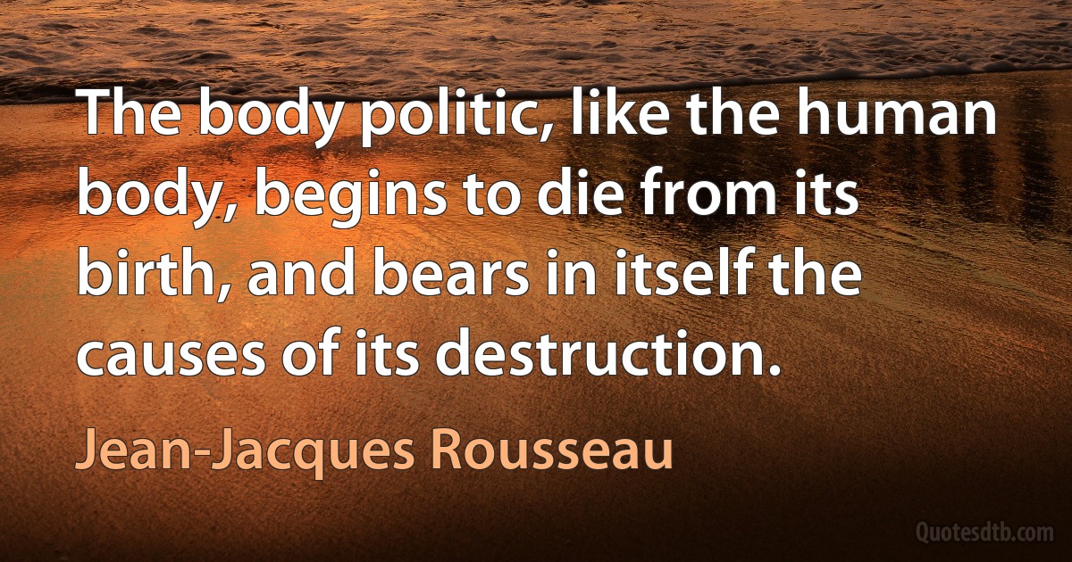 The body politic, like the human body, begins to die from its birth, and bears in itself the causes of its destruction. (Jean-Jacques Rousseau)