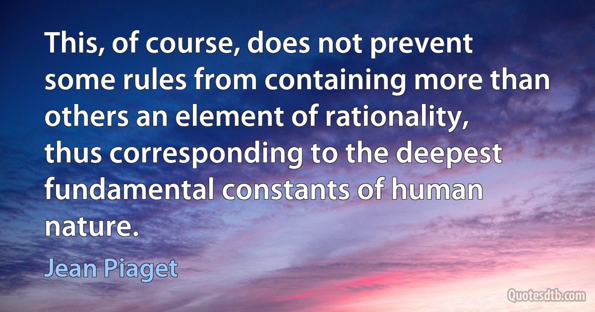 This, of course, does not prevent some rules from containing more than others an element of rationality, thus corresponding to the deepest fundamental constants of human nature. (Jean Piaget)