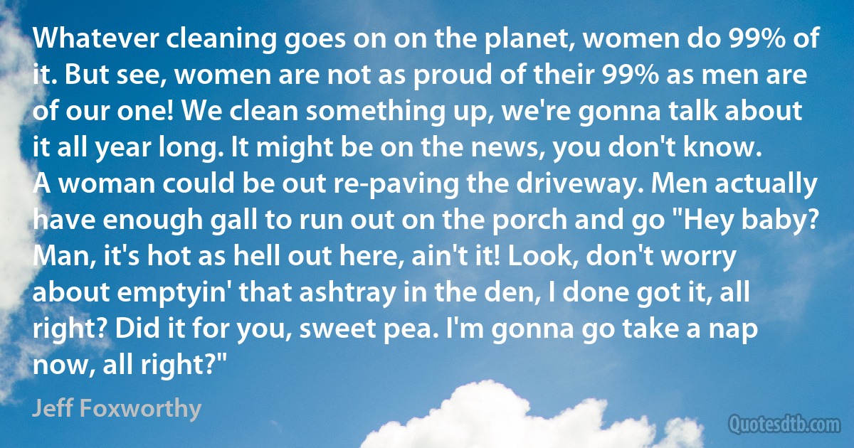 Whatever cleaning goes on on the planet, women do 99% of it. But see, women are not as proud of their 99% as men are of our one! We clean something up, we're gonna talk about it all year long. It might be on the news, you don't know. A woman could be out re-paving the driveway. Men actually have enough gall to run out on the porch and go "Hey baby? Man, it's hot as hell out here, ain't it! Look, don't worry about emptyin' that ashtray in the den, I done got it, all right? Did it for you, sweet pea. I'm gonna go take a nap now, all right?" (Jeff Foxworthy)