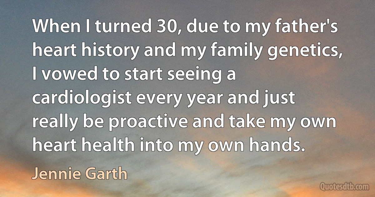 When I turned 30, due to my father's heart history and my family genetics, I vowed to start seeing a cardiologist every year and just really be proactive and take my own heart health into my own hands. (Jennie Garth)