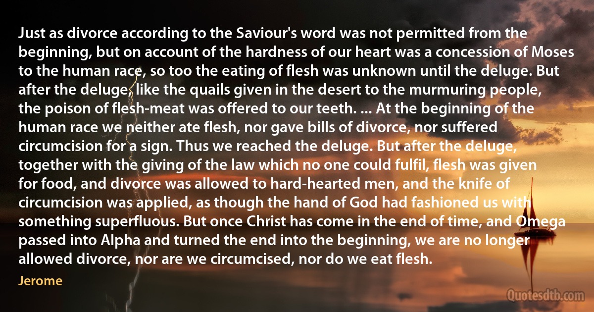 Just as divorce according to the Saviour's word was not permitted from the beginning, but on account of the hardness of our heart was a concession of Moses to the human race, so too the eating of flesh was unknown until the deluge. But after the deluge, like the quails given in the desert to the murmuring people, the poison of flesh-meat was offered to our teeth. ... At the beginning of the human race we neither ate flesh, nor gave bills of divorce, nor suffered circumcision for a sign. Thus we reached the deluge. But after the deluge, together with the giving of the law which no one could fulfil, flesh was given for food, and divorce was allowed to hard-hearted men, and the knife of circumcision was applied, as though the hand of God had fashioned us with something superfluous. But once Christ has come in the end of time, and Omega passed into Alpha and turned the end into the beginning, we are no longer allowed divorce, nor are we circumcised, nor do we eat flesh. (Jerome)