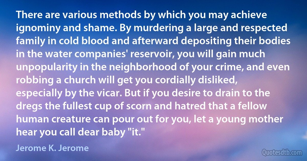 There are various methods by which you may achieve ignominy and shame. By murdering a large and respected family in cold blood and afterward depositing their bodies in the water companies' reservoir, you will gain much unpopularity in the neighborhood of your crime, and even robbing a church will get you cordially disliked, especially by the vicar. But if you desire to drain to the dregs the fullest cup of scorn and hatred that a fellow human creature can pour out for you, let a young mother hear you call dear baby "it." (Jerome K. Jerome)