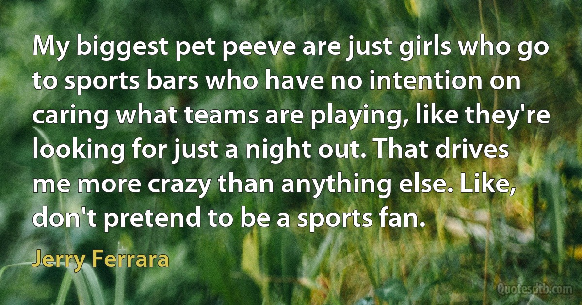 My biggest pet peeve are just girls who go to sports bars who have no intention on caring what teams are playing, like they're looking for just a night out. That drives me more crazy than anything else. Like, don't pretend to be a sports fan. (Jerry Ferrara)