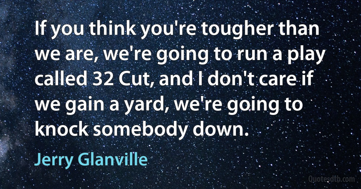 If you think you're tougher than we are, we're going to run a play called 32 Cut, and I don't care if we gain a yard, we're going to knock somebody down. (Jerry Glanville)