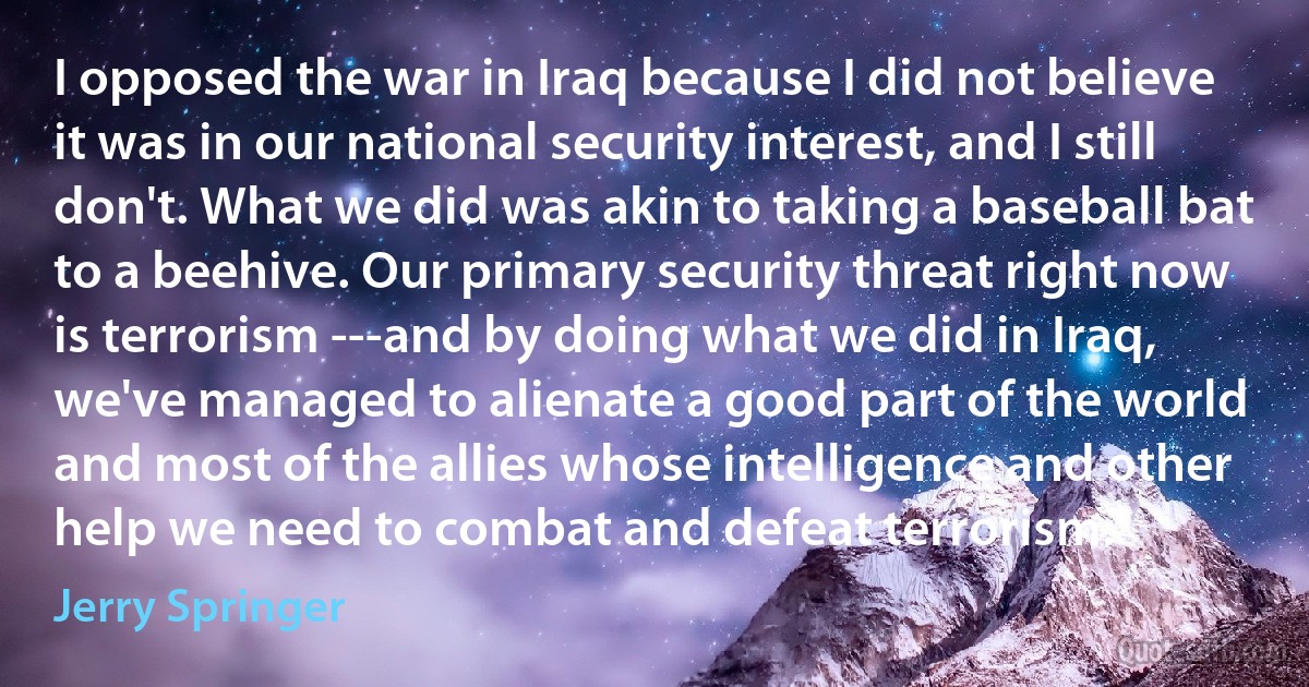 I opposed the war in Iraq because I did not believe it was in our national security interest, and I still don't. What we did was akin to taking a baseball bat to a beehive. Our primary security threat right now is terrorism ---and by doing what we did in Iraq, we've managed to alienate a good part of the world and most of the allies whose intelligence and other help we need to combat and defeat terrorism. (Jerry Springer)