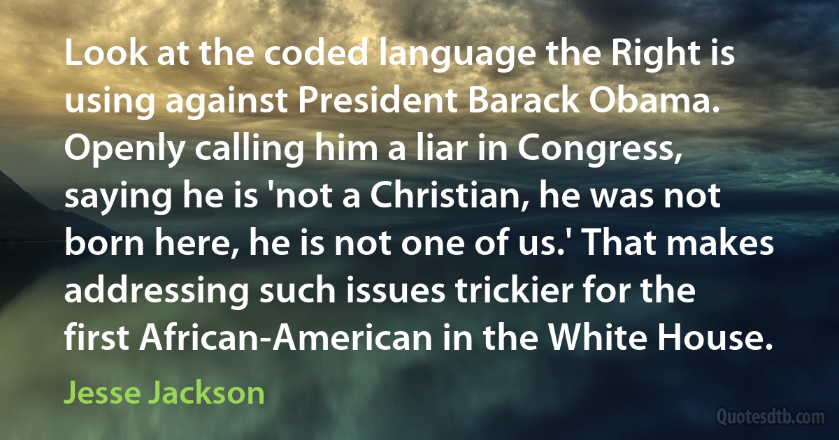 Look at the coded language the Right is using against President Barack Obama. Openly calling him a liar in Congress, saying he is 'not a Christian, he was not born here, he is not one of us.' That makes addressing such issues trickier for the first African-American in the White House. (Jesse Jackson)