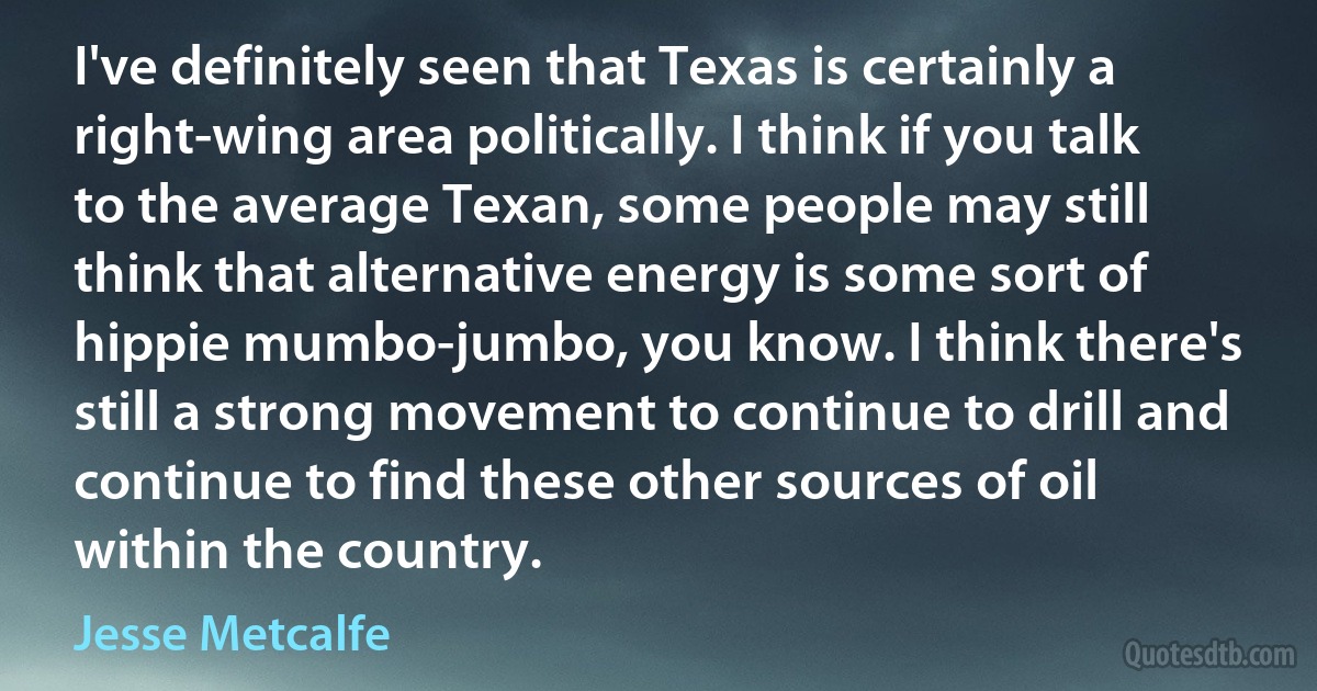 I've definitely seen that Texas is certainly a right-wing area politically. I think if you talk to the average Texan, some people may still think that alternative energy is some sort of hippie mumbo-jumbo, you know. I think there's still a strong movement to continue to drill and continue to find these other sources of oil within the country. (Jesse Metcalfe)