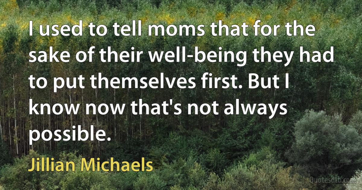 I used to tell moms that for the sake of their well-being they had to put themselves first. But I know now that's not always possible. (Jillian Michaels)