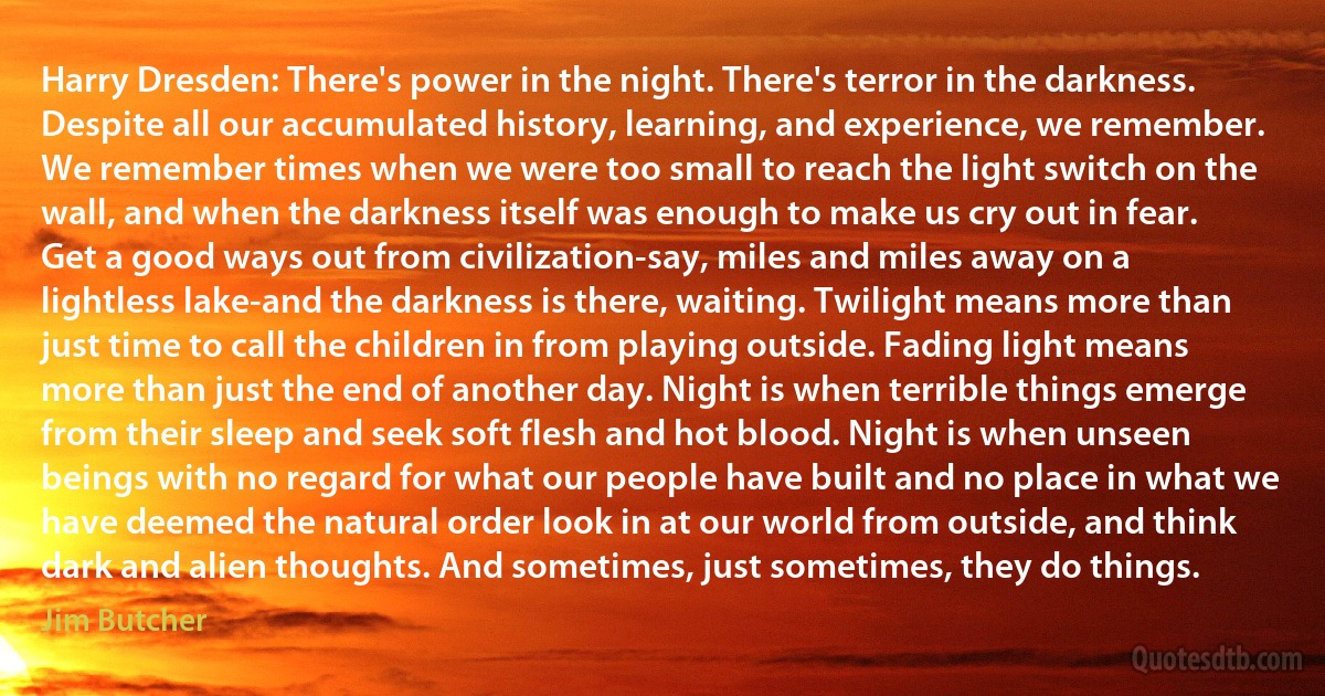 Harry Dresden: There's power in the night. There's terror in the darkness. Despite all our accumulated history, learning, and experience, we remember. We remember times when we were too small to reach the light switch on the wall, and when the darkness itself was enough to make us cry out in fear. Get a good ways out from civilization-say, miles and miles away on a lightless lake-and the darkness is there, waiting. Twilight means more than just time to call the children in from playing outside. Fading light means more than just the end of another day. Night is when terrible things emerge from their sleep and seek soft flesh and hot blood. Night is when unseen beings with no regard for what our people have built and no place in what we have deemed the natural order look in at our world from outside, and think dark and alien thoughts. And sometimes, just sometimes, they do things. (Jim Butcher)