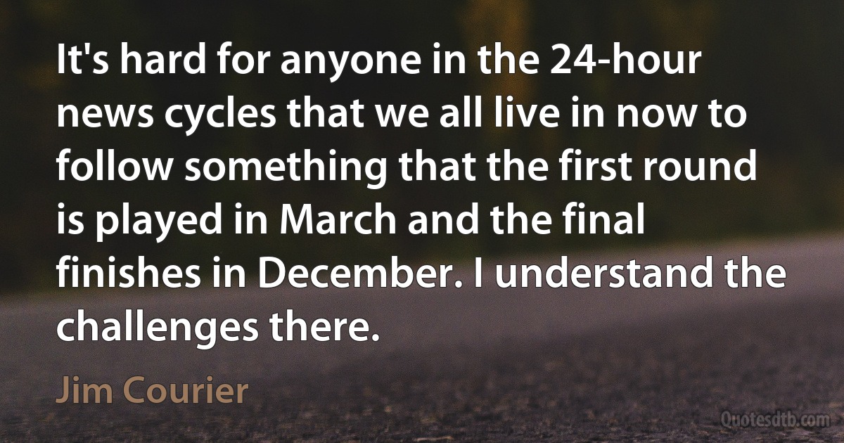 It's hard for anyone in the 24-hour news cycles that we all live in now to follow something that the first round is played in March and the final finishes in December. I understand the challenges there. (Jim Courier)