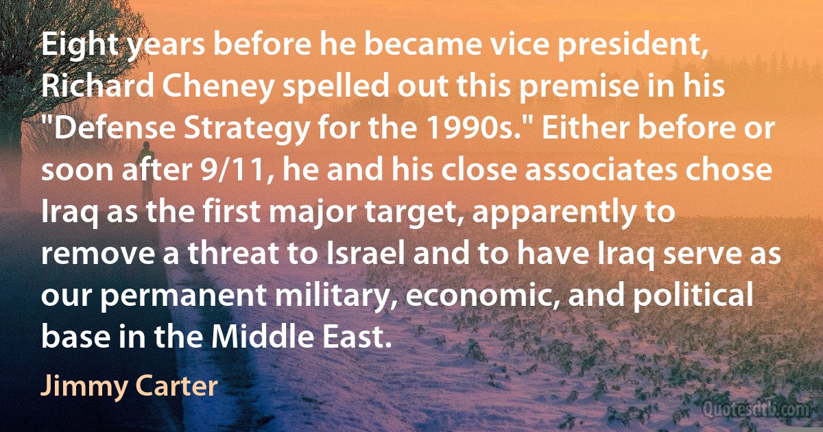 Eight years before he became vice president, Richard Cheney spelled out this premise in his "Defense Strategy for the 1990s." Either before or soon after 9/11, he and his close associates chose Iraq as the first major target, apparently to remove a threat to Israel and to have Iraq serve as our permanent military, economic, and political base in the Middle East. (Jimmy Carter)