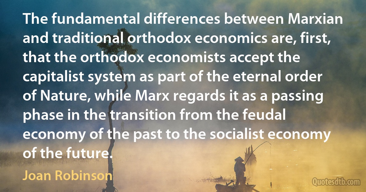 The fundamental differences between Marxian and traditional orthodox economics are, first, that the orthodox economists accept the capitalist system as part of the eternal order of Nature, while Marx regards it as a passing phase in the transition from the feudal economy of the past to the socialist economy of the future. (Joan Robinson)