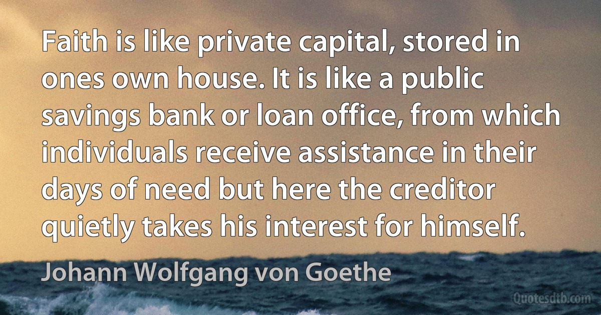 Faith is like private capital, stored in ones own house. It is like a public savings bank or loan office, from which individuals receive assistance in their days of need but here the creditor quietly takes his interest for himself. (Johann Wolfgang von Goethe)