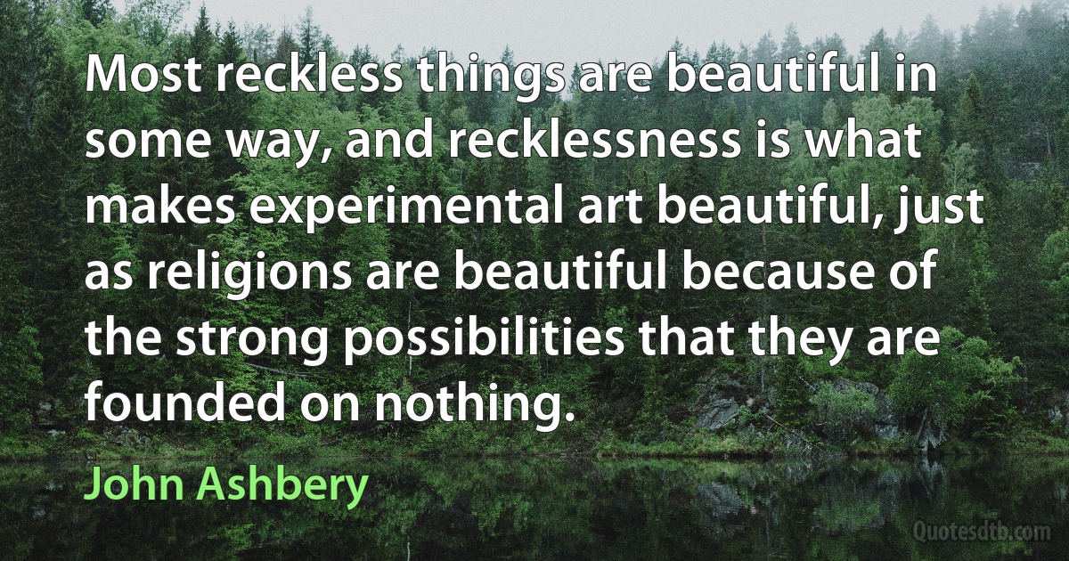 Most reckless things are beautiful in some way, and recklessness is what makes experimental art beautiful, just as religions are beautiful because of the strong possibilities that they are founded on nothing. (John Ashbery)