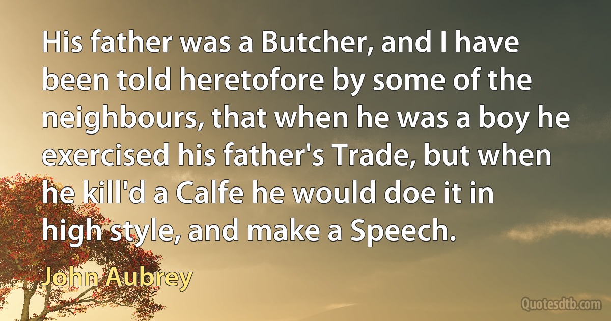 His father was a Butcher, and I have been told heretofore by some of the neighbours, that when he was a boy he exercised his father's Trade, but when he kill'd a Calfe he would doe it in high style, and make a Speech. (John Aubrey)